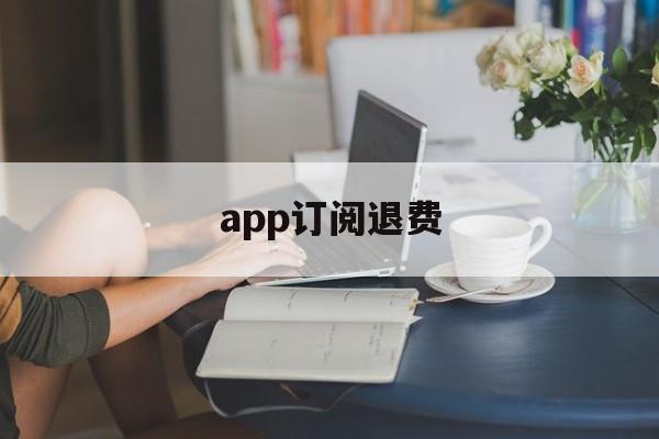 app订阅退费(订阅退费怎么操作)